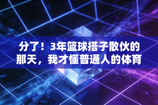 分了！3年篮球搭子散伙的那天，我才懂普通人的体育热爱从来不是为了赢
