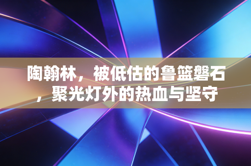 陶翰林，被低估的鲁篮磐石，聚光灯外的热血与坚守