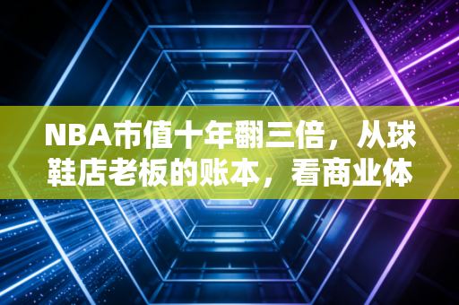 NBA市值十年翻三倍，从球鞋店老板的账本，看商业体育的造富密码