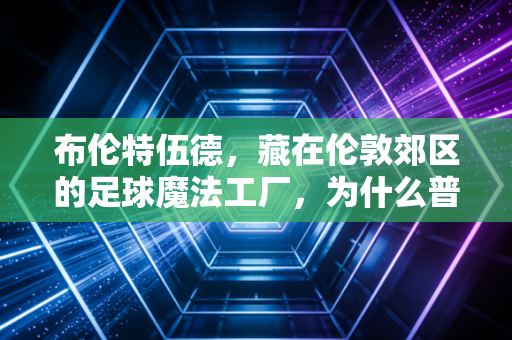 布伦特伍德，藏在伦敦郊区的足球魔法工厂，为什么普通小孩也能踢成职业球员？