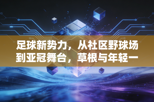 足球新势力，从社区野球场到亚冠舞台，草根与年轻一代正在改写中国足球的底色