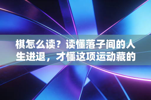 棋怎么读？读懂落子间的人生进退，才懂这项运动藏的从来不是胜负