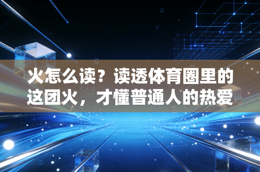 火怎么读？读透体育圈里的这团火，才懂普通人的热爱到底值不值