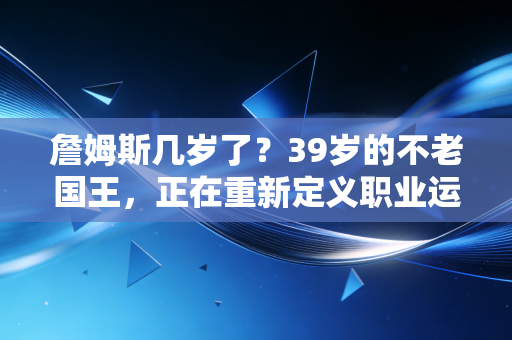詹姆斯几岁了？39岁的不老国王，正在重新定义职业运动员的生涯天花板