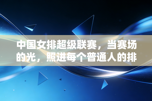 中国女排超级联赛,当赛场的光,照进每个普通人的排球日常 中国女排超级联赛,当赛场的光,照进每个普通人的排球日常