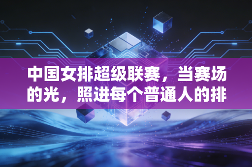 中国女排超级联赛,当赛场的光,照进每个普通人的排球日常 中国女排超级联赛,当赛场的光,照进每个普通人的排球日常