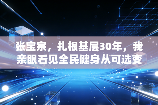 张宝宗,扎根基层30年,我亲眼看见全民健身从可选变成刚需 张宝宗,扎根基层30年,我亲眼看见全民健身从可选变成刚需