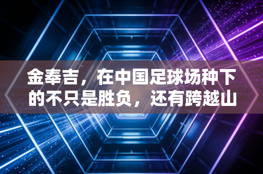 金奉吉,在中国足球场种下的不只是胜负,还有跨越山海的双向奔赴 金奉吉,在中国足球场种下的不只是胜负,还有跨越山海的双向奔赴