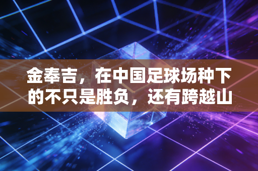 金奉吉，在中国足球场种下的不只是胜负，还有跨越山海的双向奔赴