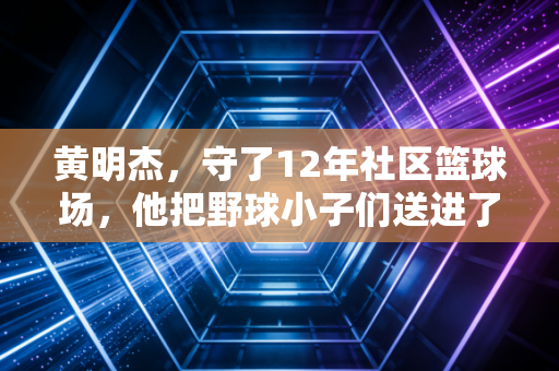 黄明杰，守了12年社区篮球场，他把野球小子们送进了职业队和大学校园