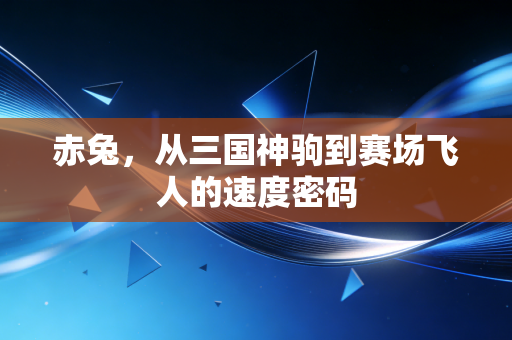 赤兔,从三国神驹到赛场飞人的速度密码 赤兔,从三国神驹到赛场飞人的速度密码