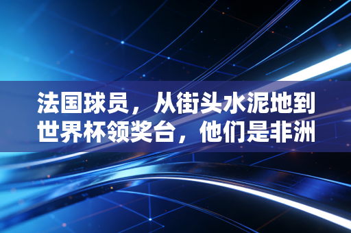 法国球员,从街头水泥地到世界杯领奖台,他们是非洲大陆与高卢雄鸡最浪漫的双向奔赴 法国球员,从街头水泥地到世界杯领奖台,他们是非洲大陆与高卢雄鸡最浪漫的双向奔赴