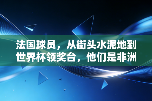 法国球员，从街头水泥地到世界杯领奖台，他们是非洲大陆与高卢雄鸡最浪漫的双向奔赴