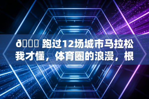 💋 跑过12场城市马拉松我才懂，体育圈的浪漫，根本不需要刻意演给别人看