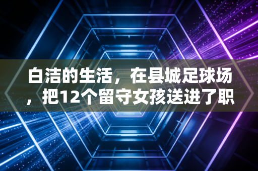 白洁的生活,在县城足球场,把12个留守女孩送进了职业队 白洁的生活,在县城足球场,把12个留守女孩送进了职业队