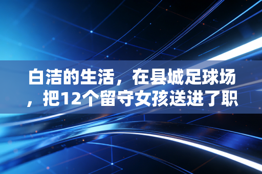 白洁的生活,在县城足球场,把12个留守女孩送进了职业队 白洁的生活,在县城足球场,把12个留守女孩送进了职业队