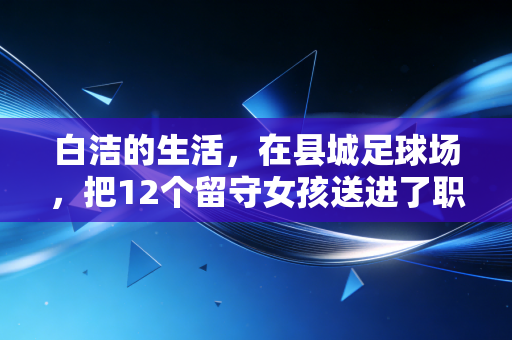 白洁的生活,在县城足球场,把12个留守女孩送进了职业队 白洁的生活,在县城足球场,把12个留守女孩送进了职业队