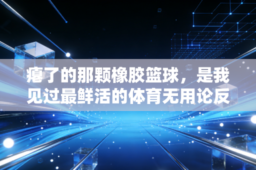 瘪了的那颗橡胶篮球,是我见过最鲜活的体育无用论反例 瘪了的那颗橡胶篮球,是我见过最鲜活的体育无用论反例