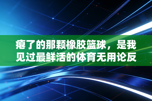 瘪了的那颗橡胶篮球,是我见过最鲜活的体育无用论反例 瘪了的那颗橡胶篮球,是我见过最鲜活的体育无用论反例