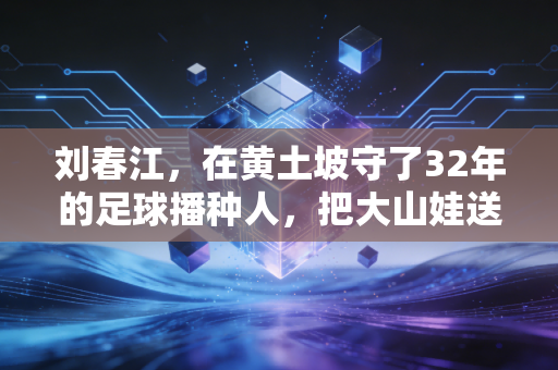 刘春江,在黄土坡守了32年的足球播种人,把大山娃送进了国少队 刘春江,在黄土坡守了32年的足球播种人,把大山娃送进了国少队