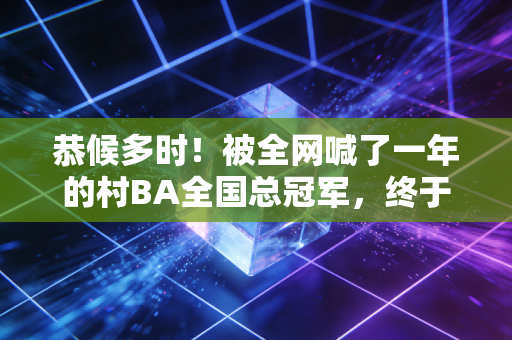 恭候多时！被全网喊了一年的村BA全国总冠军，终于装下了普通人最滚烫的体育梦