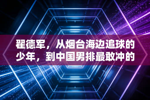 翟德军,从烟台海边追球的少年,到中国男排最敢冲的00后尖刀 翟德军,从烟台海边追球的少年,到中国男排最敢冲的00后尖刀