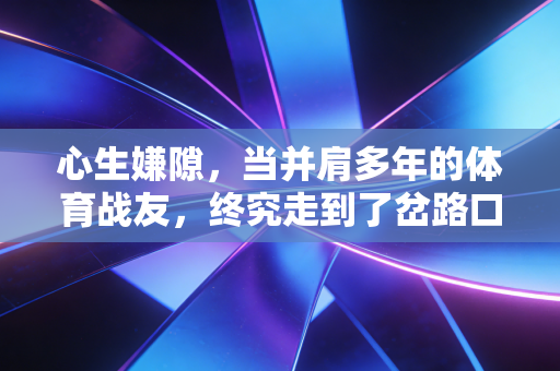心生嫌隙,当并肩多年的体育战友,终究走到了岔路口 心生嫌隙,当并肩多年的体育战友,终究走到了岔路口