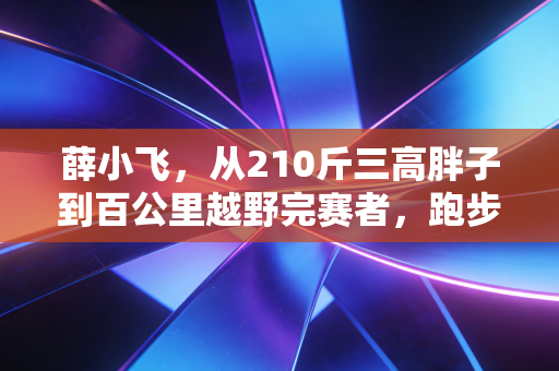 薛小飞,从210斤三高胖子到百公里越野完赛者,跑步哪有什么天生厉害,不过是死磕到底 薛小飞,从210斤三高胖子到百公里越野完赛者,跑步哪有什么天生厉害,不过是死磕到底