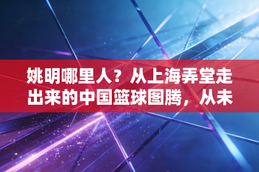 姚明哪里人?从上海弄堂走出来的中国篮球图腾,从未停下的体育拓荒路 姚明哪里人?从上海弄堂走出来的中国篮球图腾,从未停下的体育拓荒路
