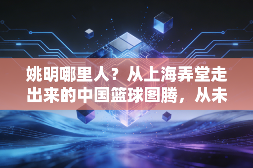 姚明哪里人？从上海弄堂走出来的中国篮球图腾，从未停下的体育拓荒路