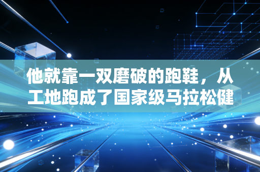 他就靠一双磨破的跑鞋,从工地跑成了国家级马拉松健将 他就靠一双磨破的跑鞋,从工地跑成了国家级马拉松健将