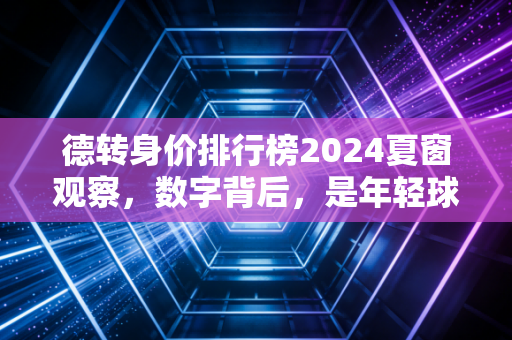 德转身价排行榜2024夏窗观察，数字背后，是年轻球员的黄金时代和老炮的生存哲学