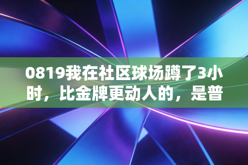 0819我在社区球场蹲了3小时,比金牌更动人的,是普通人揣在口袋里的体育梦 0819我在社区球场蹲了3小时,比金牌更动人的,是普通人揣在口袋里的体育梦