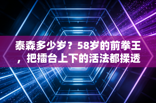 泰森多少岁？58岁的前拳王，把擂台上下的活法都揉透了