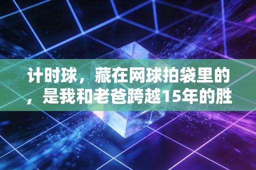 计时球,藏在网球拍袋里的,是我和老爸跨越15年的胜负约定 计时球,藏在网球拍袋里的,是我和老爸跨越15年的胜负约定