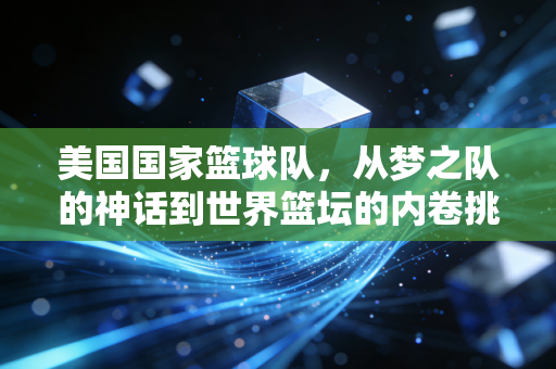 美国国家篮球队,从梦之队的神话到世界篮坛的内卷挑战者 美国国家篮球队,从梦之队的神话到世界篮坛的内卷挑战者