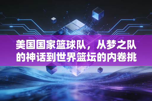 美国国家篮球队,从梦之队的神话到世界篮坛的内卷挑战者 美国国家篮球队,从梦之队的神话到世界篮坛的内卷挑战者