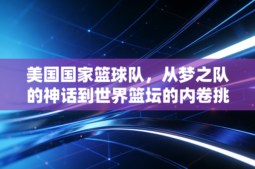 美国国家篮球队,从梦之队的神话到世界篮坛的内卷挑战者 美国国家篮球队,从梦之队的神话到世界篮坛的内卷挑战者