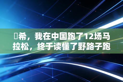 咲希,我在中国跑了12场马拉松,终于读懂了野路子跑者的浪漫 咲希,我在中国跑了12场马拉松,终于读懂了野路子跑者的浪漫