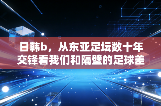 日韩b,从东亚足坛数十年交锋看我们和隔壁的足球差距到底在哪? 日韩b,从东亚足坛数十年交锋看我们和隔壁的足球差距到底在哪?
