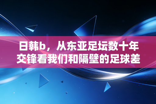 日韩b,从东亚足坛数十年交锋看我们和隔壁的足球差距到底在哪? 日韩b,从东亚足坛数十年交锋看我们和隔壁的足球差距到底在哪?