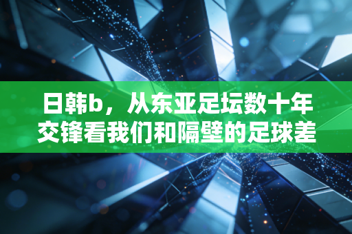日韩b,从东亚足坛数十年交锋看我们和隔壁的足球差距到底在哪? 日韩b,从东亚足坛数十年交锋看我们和隔壁的足球差距到底在哪?