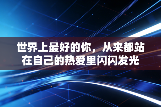 世界上最好的你,从来都站在自己的热爱里闪闪发光 世界上最好的你,从来都站在自己的热爱里闪闪发光