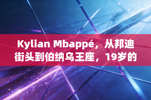 Kylian Mbappé，从邦迪街头到伯纳乌王座，19岁的世界杯冠军从来不是他的人生顶点