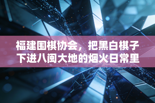 福建围棋协会,把黑白棋子下进八闽大地的烟火日常里 福建围棋协会,把黑白棋子下进八闽大地的烟火日常里