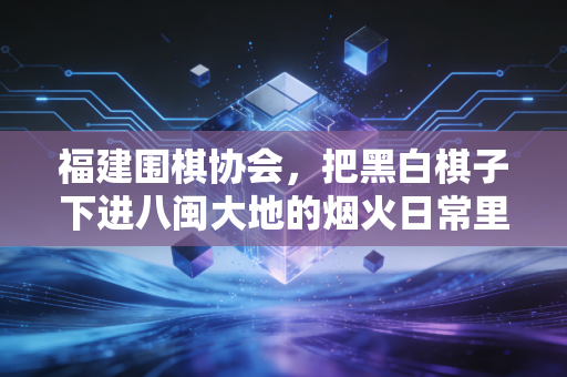 福建围棋协会,把黑白棋子下进八闽大地的烟火日常里 福建围棋协会,把黑白棋子下进八闽大地的烟火日常里