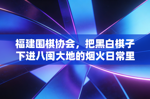 福建围棋协会，把黑白棋子下进八闽大地的烟火日常里