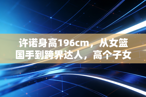 许诺身高196cm，从女篮国手到跨界达人，高个子女孩的人生从来没有标准答案