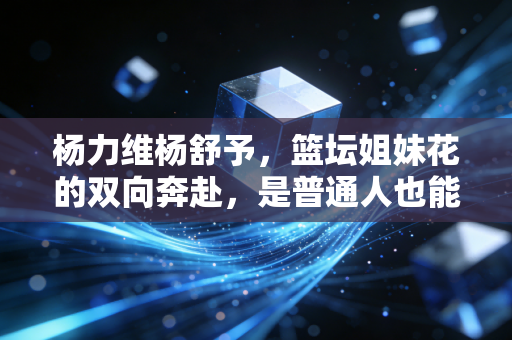 杨力维杨舒予，篮坛姐妹花的双向奔赴，是普通人也能共情的成长样本