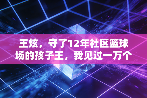 王炫，守了12年社区篮球场的孩子王，我见过一万个篮球滚过黄昏的样子
